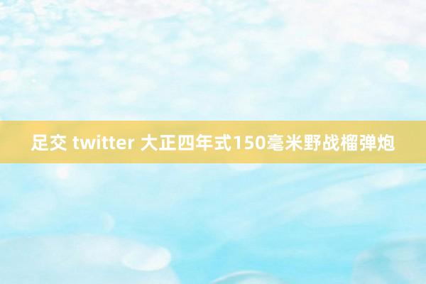 足交 twitter 大正四年式150毫米野战榴弹炮