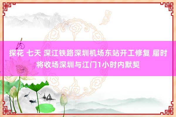 探花 七天 深江铁路深圳机场东站开工修复 届时将收场深圳与江门1小时内默契