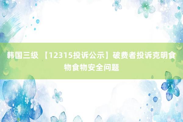 韩国三级 【12315投诉公示】破费者投诉克明食物食物安全问题