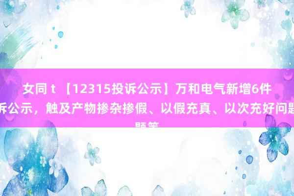 女同 t 【12315投诉公示】万和电气新增6件投诉公示，触及产物掺杂掺假、以假充真、以次充好问题等