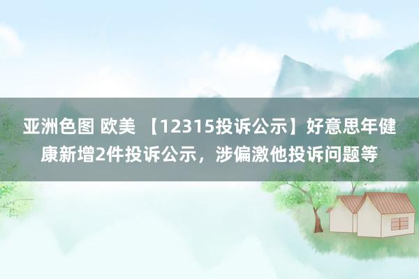 亚洲色图 欧美 【12315投诉公示】好意思年健康新增2件投诉公示，涉偏激他投诉问题等