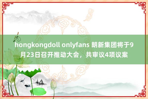 hongkongdoll onlyfans 朗新集团将于9月23日召开推动大会，共审议4项议案