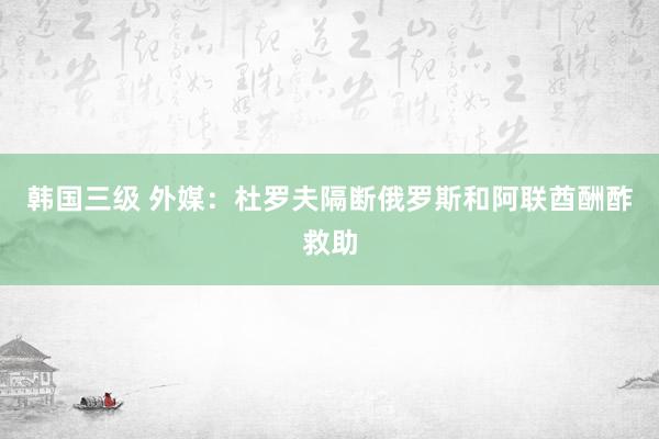 韩国三级 外媒：杜罗夫隔断俄罗斯和阿联酋酬酢救助