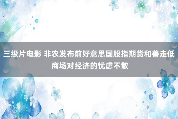 三级片电影 非农发布前好意思国股指期货和善走低 商场对经济的忧虑不散