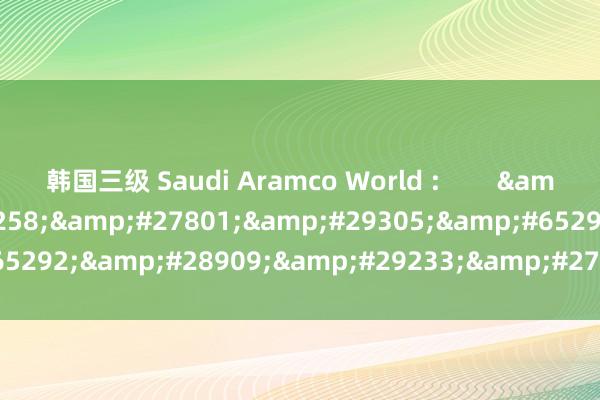 韩国三级 Saudi Aramco World :        &#26469;&#33258;&#27801;&#29305;&#65292;&#28909;&#29233;&#27801;&#29305;