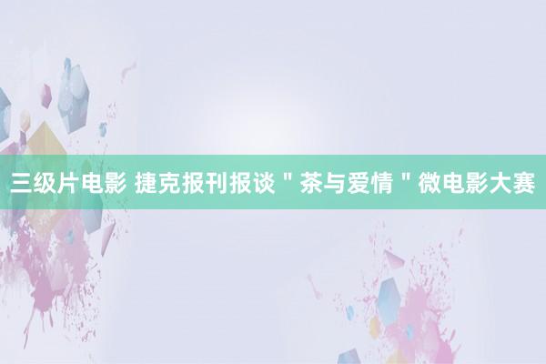 三级片电影 捷克报刊报谈＂茶与爱情＂微电影大赛