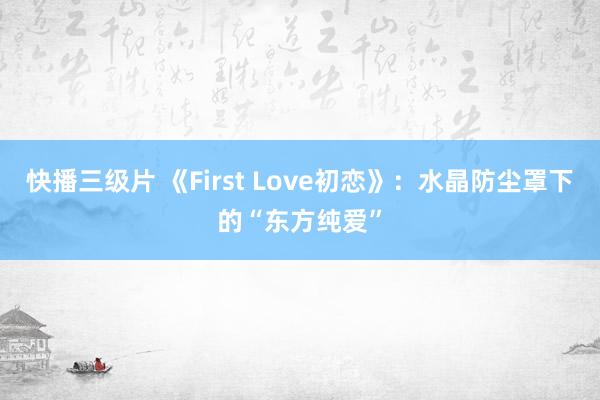 快播三级片 《First Love初恋》：水晶防尘罩下的“东方纯爱”