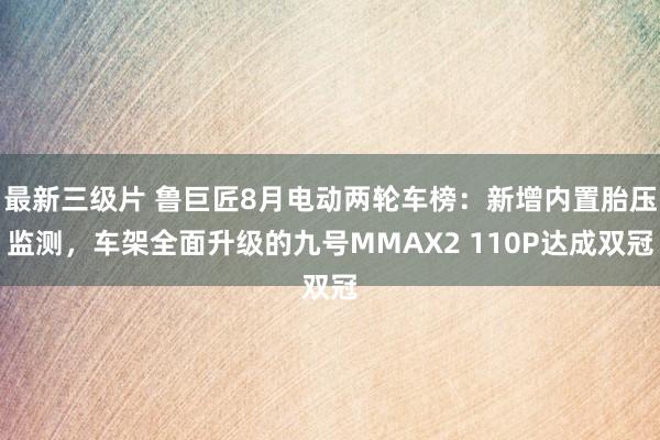 最新三级片 鲁巨匠8月电动两轮车榜：新增内置胎压监测，车架全面升级的九号MMAX2 110P达成双冠