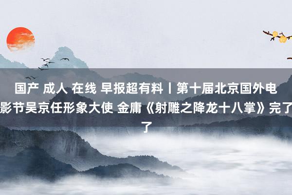 国产 成人 在线 早报超有料丨第十届北京国外电影节吴京任形象大使 金庸《射雕之降龙十八掌》完了