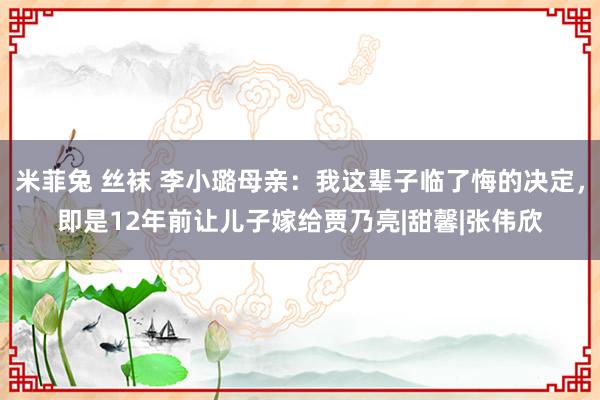 米菲兔 丝袜 李小璐母亲：我这辈子临了悔的决定，即是12年前让儿子嫁给贾乃亮|甜馨|张伟欣