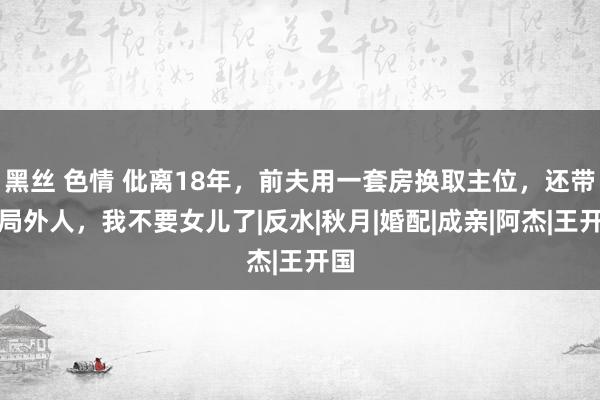 黑丝 色情 仳离18年，前夫用一套房换取主位，还带上局外人，我不要女儿了|反水|秋月|婚配|成亲|阿杰|王开国