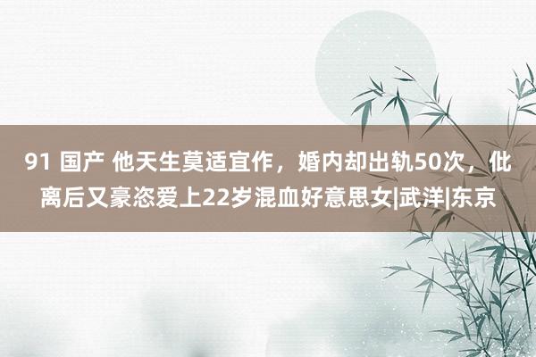 91 国产 他天生莫适宜作，婚内却出轨50次，仳离后又豪恣爱上22岁混血好意思女|武洋|东京