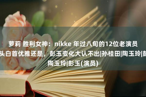 萝莉 胜利女神：nikke 年过八旬的12位老演员，谢芳满头白首优雅还是，彭玉变化大认不出|孙桂田|陶玉玲|彭玉(演员)