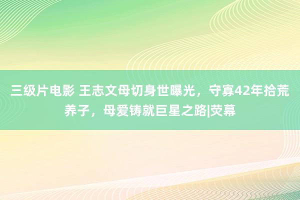 三级片电影 王志文母切身世曝光，守寡42年拾荒养子，母爱铸就巨星之路|荧幕