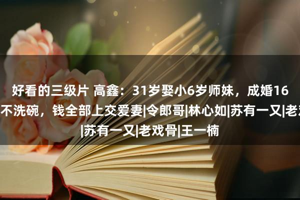 好看的三级片 高鑫：31岁娶小6岁师妹，成婚16年不作念饭不洗碗，钱全部上交爱妻|令郎哥|林心如|苏有一又|老戏骨|王一楠