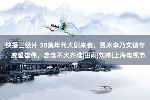 快播三级片 30集年代大剧来袭，贾冰李乃文镇守，威望雄伟，念念不火齐难|田雨|刘琳|上海电视节