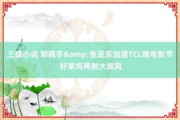 三级小说 郭晓冬&张亚东加盟TCL微电影节 好莱坞再刮大叔风