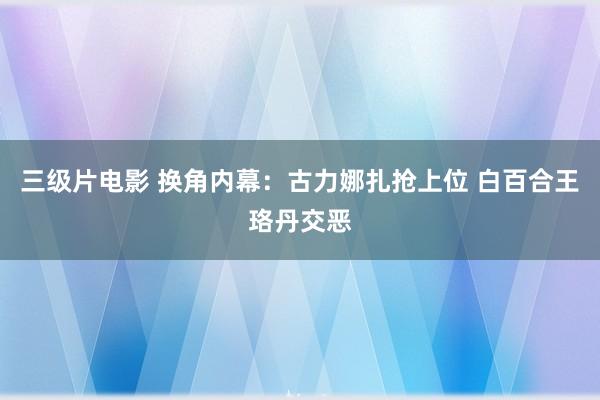 三级片电影 换角内幕：古力娜扎抢上位 白百合王珞丹交恶