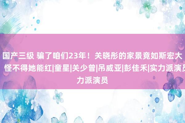 国产三级 骗了咱们23年！关晓彤的家景竟如斯宏大，怪不得她能红|童星|关少曾|吊威亚|彭佳禾|实力派演员