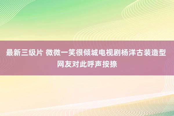 最新三级片 微微一笑很倾城电视剧杨洋古装造型 网友对此呼声按捺