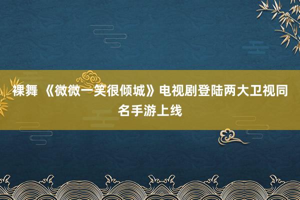 裸舞 《微微一笑很倾城》电视剧登陆两大卫视同名手游上线