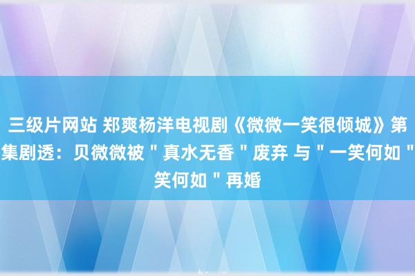 三级片网站 郑爽杨洋电视剧《微微一笑很倾城》第1、2集剧透：贝微微被＂真水无香＂废弃 与＂一笑何如＂再婚