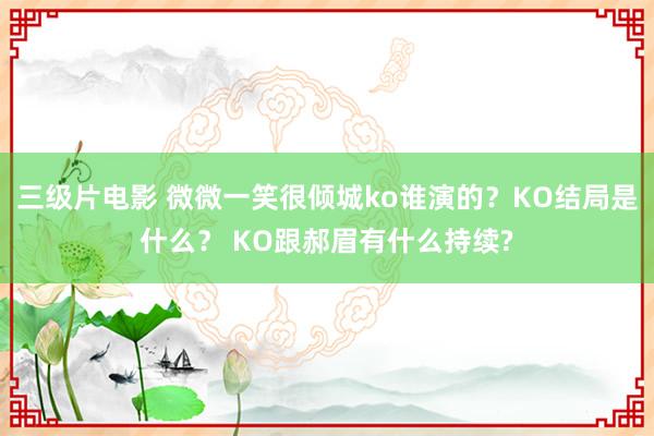 三级片电影 微微一笑很倾城ko谁演的？KO结局是什么？ KO跟郝眉有什么持续?