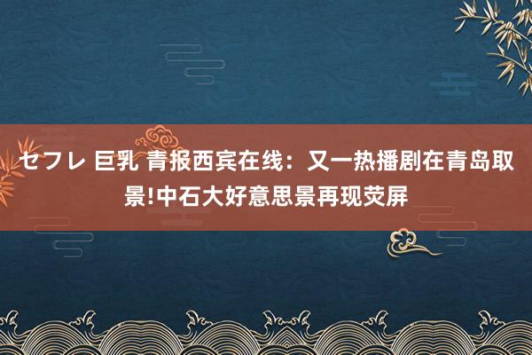 セフレ 巨乳 青报西宾在线：又一热播剧在青岛取景!中石大好意思景再现荧屏