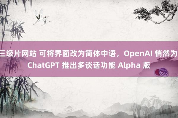 三级片网站 可将界面改为简体中语，OpenAI 悄然为 ChatGPT 推出多谈话功能 Alpha 版