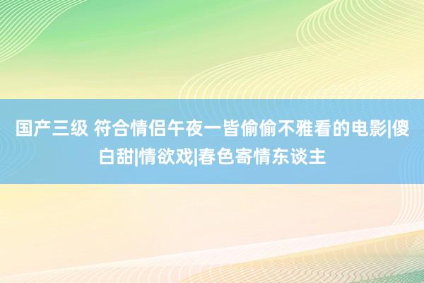 国产三级 符合情侣午夜一皆偷偷不雅看的电影|傻白甜|情欲戏|春色寄情东谈主