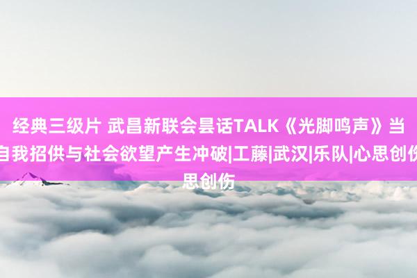 经典三级片 武昌新联会昙话TALK《光脚鸣声》当自我招供与社会欲望产生冲破|工藤|武汉|乐队|心思创伤