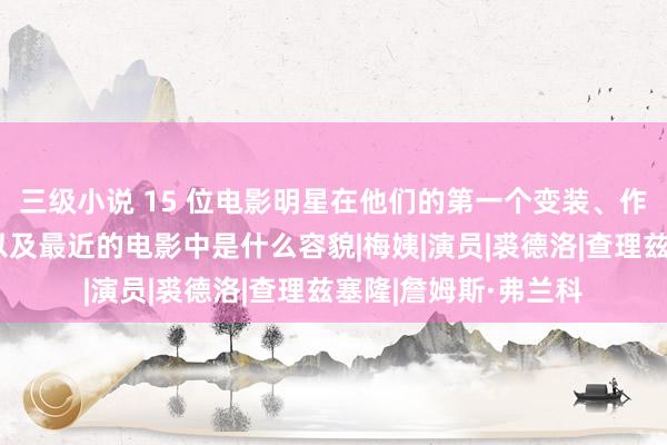 三级小说 15 位电影明星在他们的第一个变装、作事生涯的巅峰时候以及最近的电影中是什么容貌|梅姨|演员|裘德洛|查理兹塞隆|詹姆斯·弗兰科