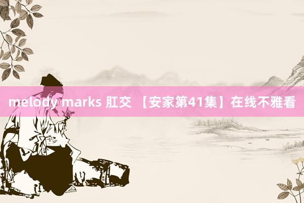 melody marks 肛交 【安家第41集】在线不雅看