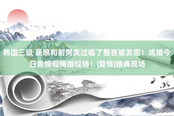 韩国三级 新娘和前男友过临了整夜被发现！成婚今日竟惊现悔婚现场！|爱情|婚典现场