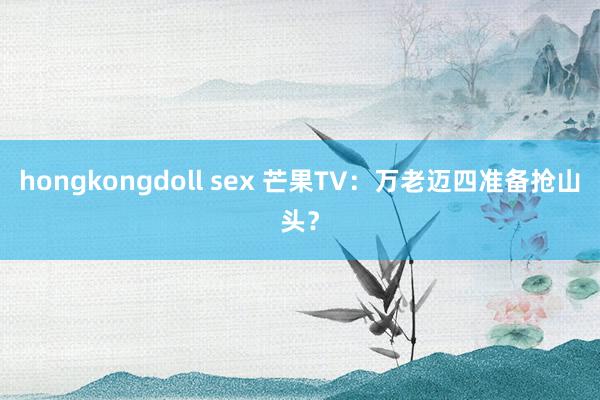 hongkongdoll sex 芒果TV：万老迈四准备抢山头？