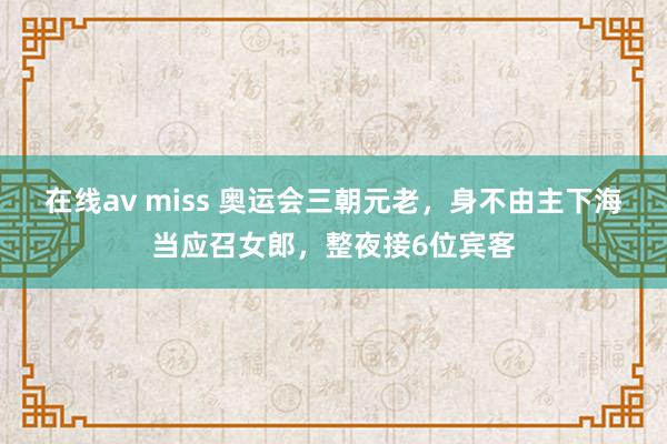 在线av miss 奥运会三朝元老，身不由主下海当应召女郎，整夜接6位宾客