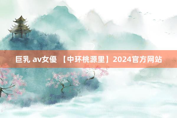 巨乳 av女優 【中环桃源里】2024官方网站