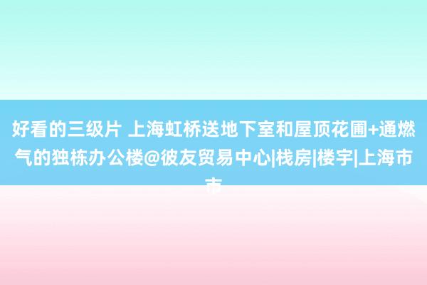 好看的三级片 上海虹桥送地下室和屋顶花圃+通燃气的独栋办公楼@彼友贸易中心|栈房|楼宇|上海市