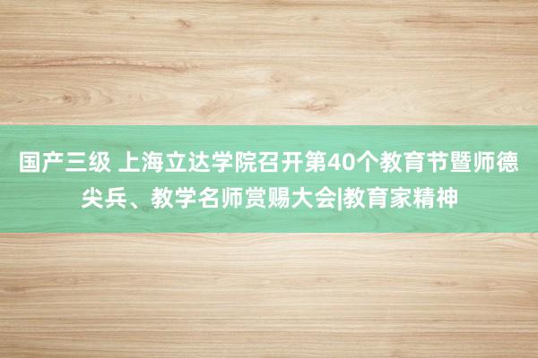 国产三级 上海立达学院召开第40个教育节暨师德尖兵、教学名师赏赐大会|教育家精神