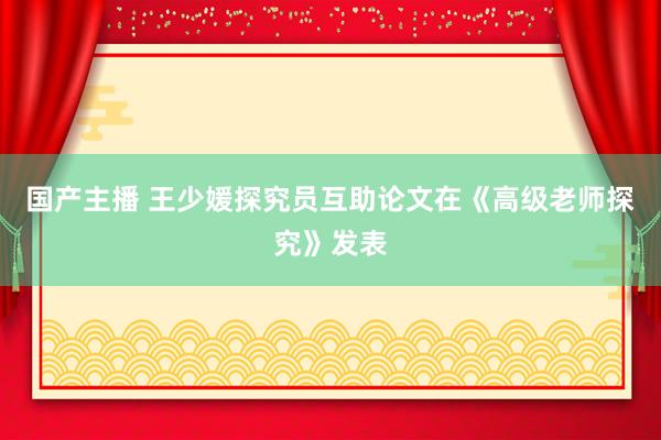 国产主播 王少媛探究员互助论文在《高级老师探究》发表