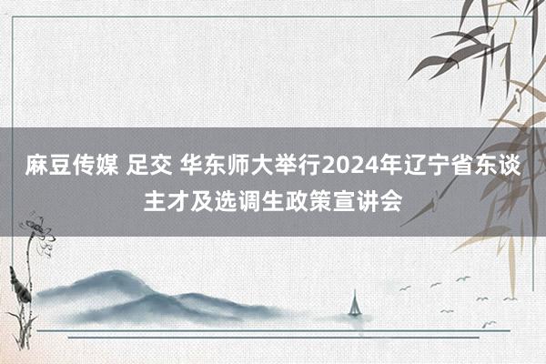 麻豆传媒 足交 华东师大举行2024年辽宁省东谈主才及选调生政策宣讲会