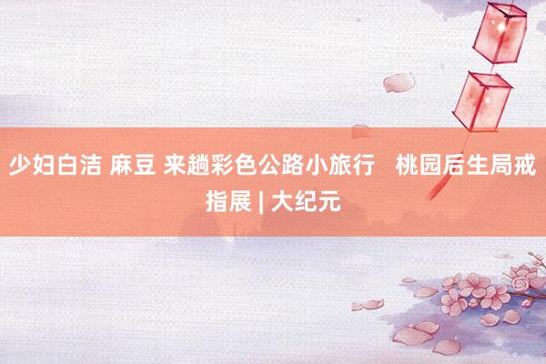 少妇白洁 麻豆 来趟彩色公路小旅行   桃园后生局戒指展 | 大纪元