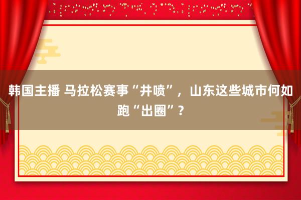 韩国主播 马拉松赛事“井喷”，山东这些城市何如跑“出圈”？